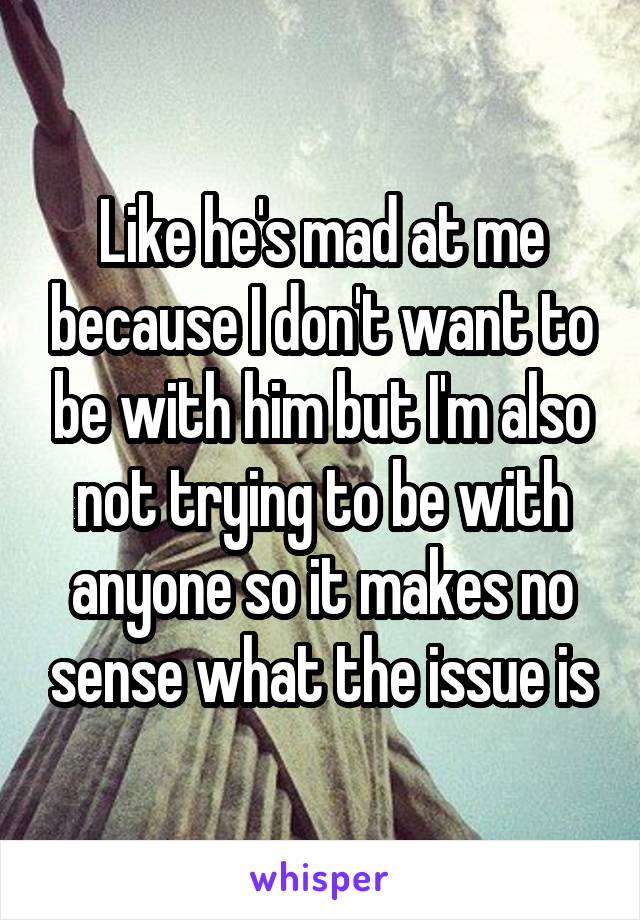 Like he's mad at me because I don't want to be with him but I'm also not trying to be with anyone so it makes no sense what the issue is