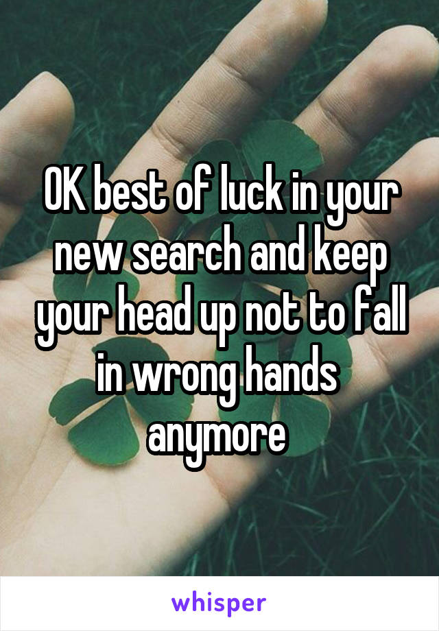 OK best of luck in your new search and keep your head up not to fall in wrong hands  anymore 