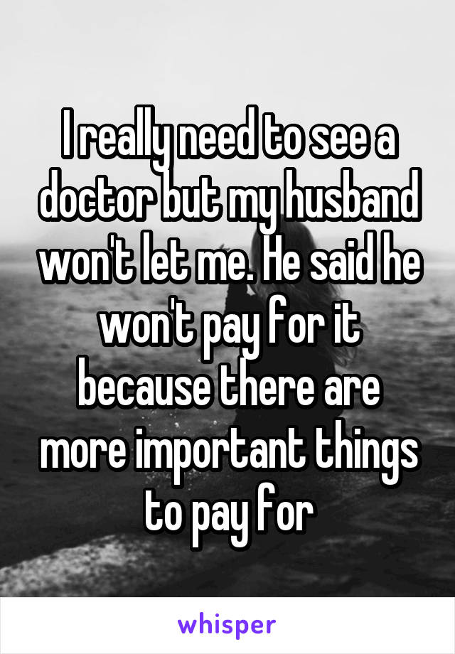 I really need to see a doctor but my husband won't let me. He said he won't pay for it because there are more important things to pay for