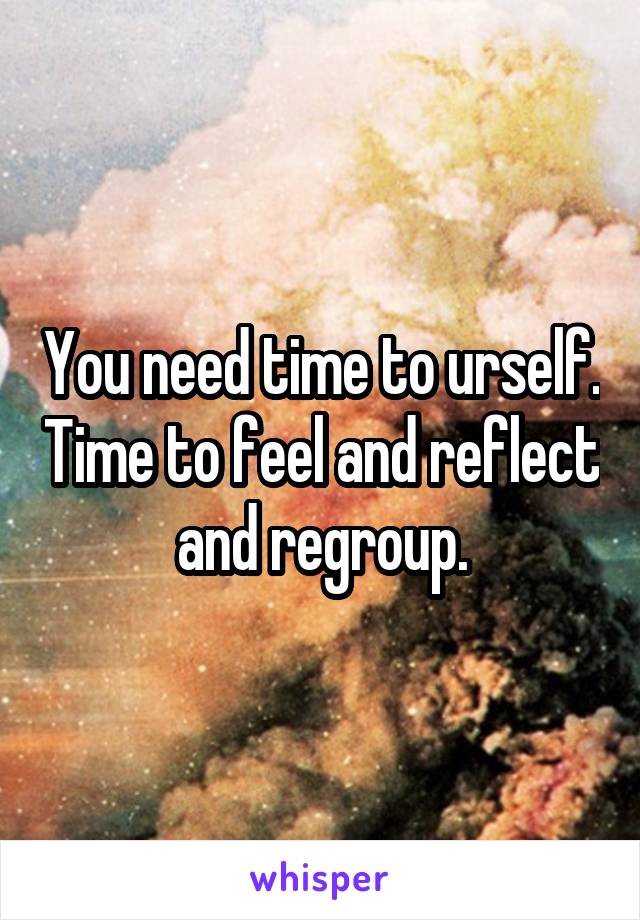 You need time to urself. Time to feel and reflect and regroup.