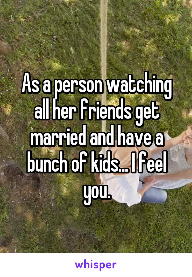 As a person watching all her friends get married and have a bunch of kids... I feel you.