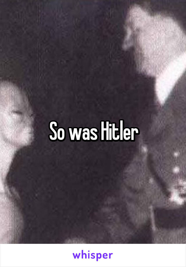 So was Hitler