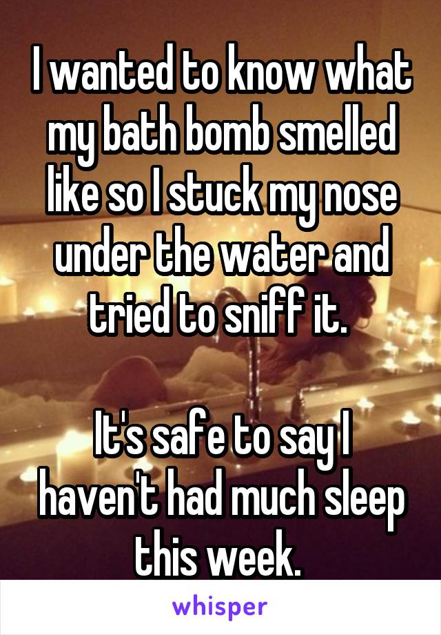 I wanted to know what my bath bomb smelled like so I stuck my nose under the water and tried to sniff it. 

It's safe to say I haven't had much sleep this week. 