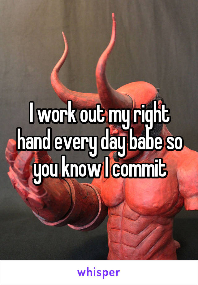 I work out my right hand every day babe so you know I commit