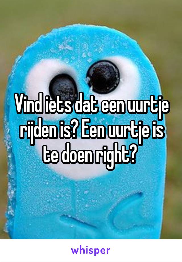 Vind iets dat een uurtje rijden is? Een uurtje is te doen right? 