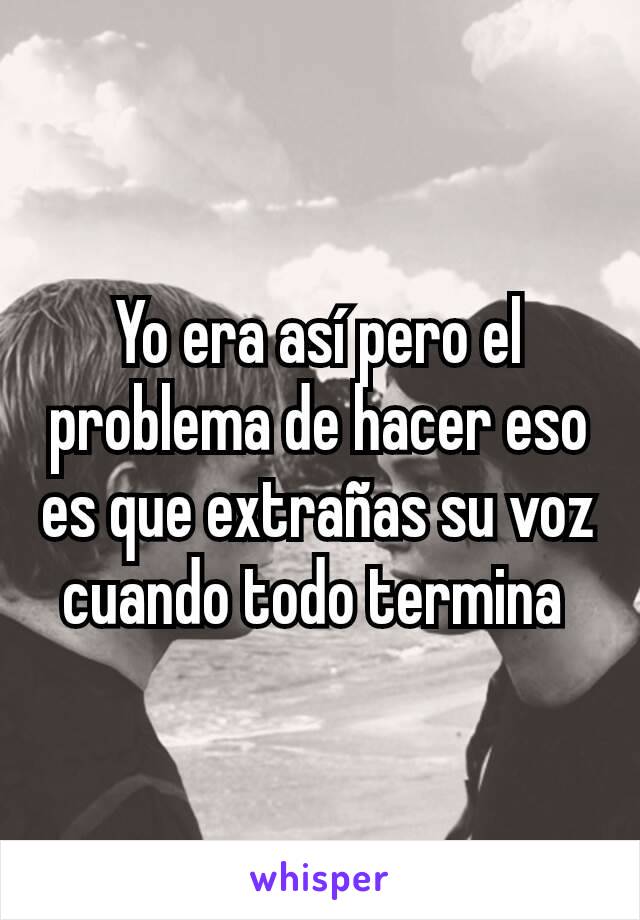 Yo era así pero el problema de hacer eso es que extrañas su voz cuando todo termina 