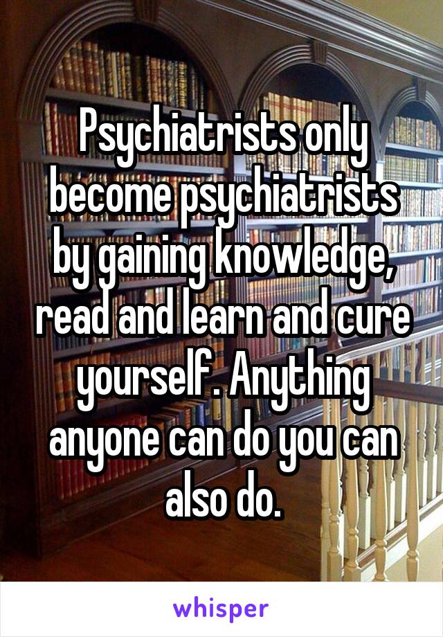 Psychiatrists only become psychiatrists by gaining knowledge, read and learn and cure yourself. Anything anyone can do you can also do.