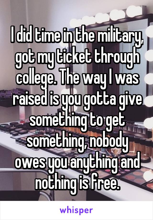 I did time in the military, got my ticket through college. The way I was raised is you gotta give something to get something, nobody owes you anything and nothing is free.