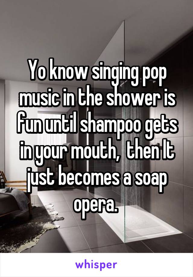 Yo know singing pop music in the shower is fun until shampoo gets in your mouth,  then It just becomes a soap opera. 