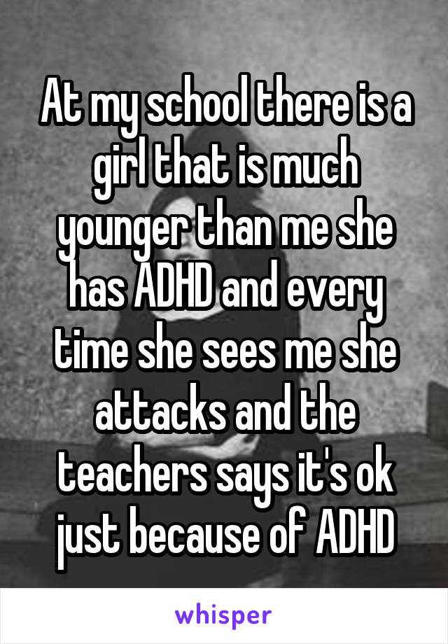 At my school there is a girl that is much younger than me she has ADHD and every time she sees me she attacks and the teachers says it's ok just because of ADHD