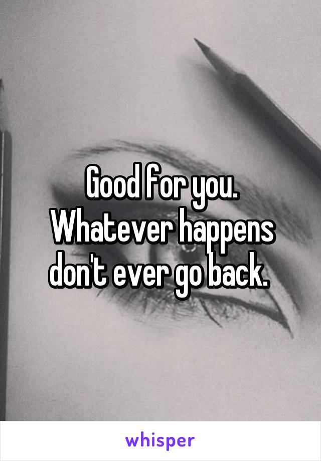 Good for you. Whatever happens don't ever go back. 