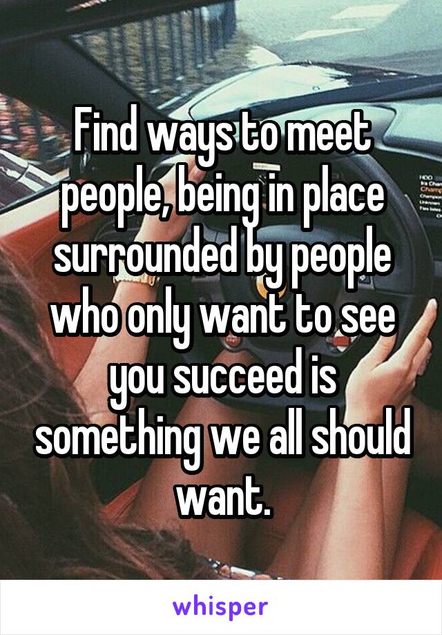 Find ways to meet people, being in place surrounded by people who only want to see you succeed is something we all should want.