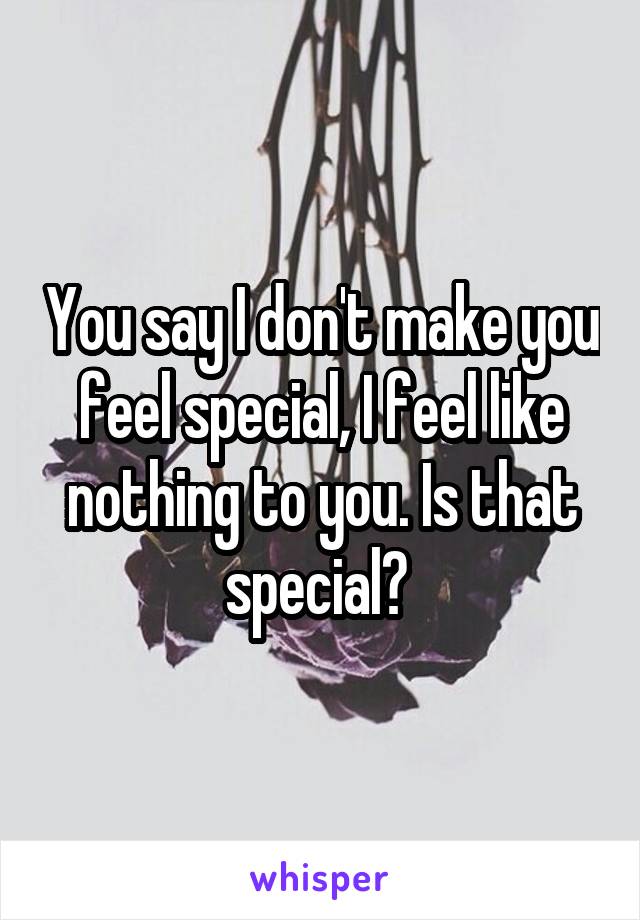 You say I don't make you feel special, I feel like nothing to you. Is that special? 