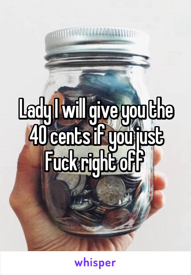 Lady I will give you the 40 cents if you just Fuck right off 