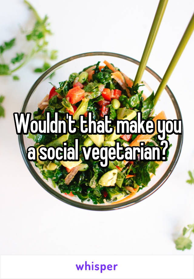 Wouldn't that make you a social vegetarian?