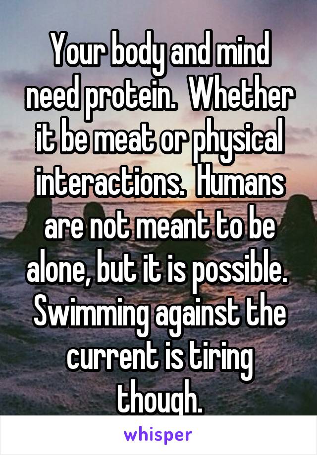 Your body and mind need protein.  Whether it be meat or physical interactions.  Humans are not meant to be alone, but it is possible.  Swimming against the current is tiring though.