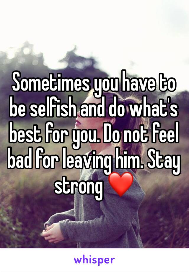 Sometimes you have to be selfish and do what's best for you. Do not feel bad for leaving him. Stay strong ❤️