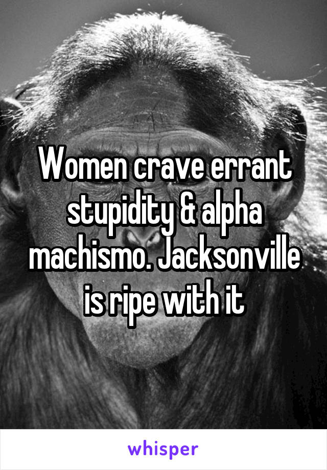 Women crave errant stupidity & alpha machismo. Jacksonville is ripe with it