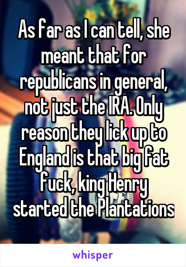 As far as I can tell, she meant that for republicans in general, not just the IRA. Only reason they lick up to England is that big fat fuck, king Henry started the Plantations 