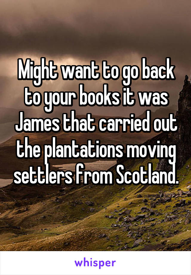 Might want to go back to your books it was James that carried out the plantations moving settlers from Scotland. 