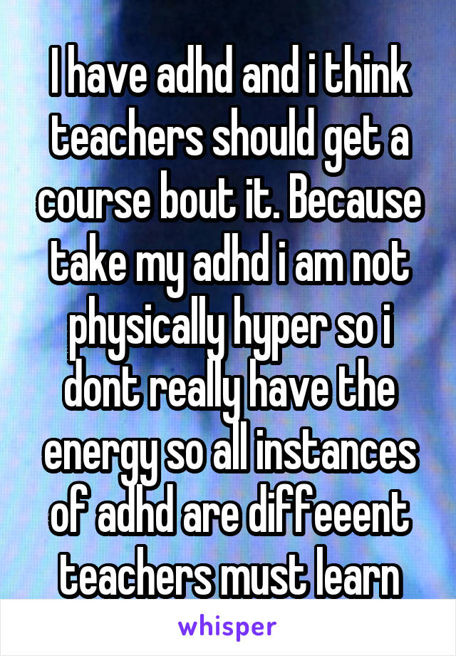 I have adhd and i think teachers should get a course bout it. Because take my adhd i am not physically hyper so i dont really have the energy so all instances of adhd are diffeeent teachers must learn