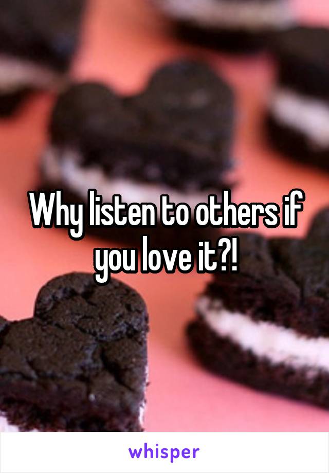 Why listen to others if you love it?!