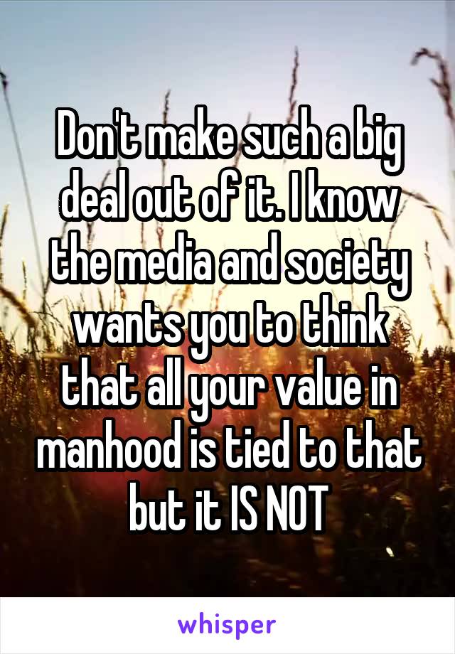 Don't make such a big deal out of it. I know the media and society wants you to think that all your value in manhood is tied to that but it IS NOT