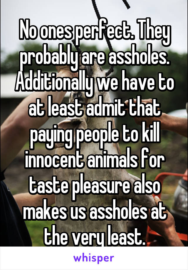 No ones perfect. They probably are assholes. Additionally we have to at least admit that paying people to kill innocent animals for taste pleasure also makes us assholes at the very least.