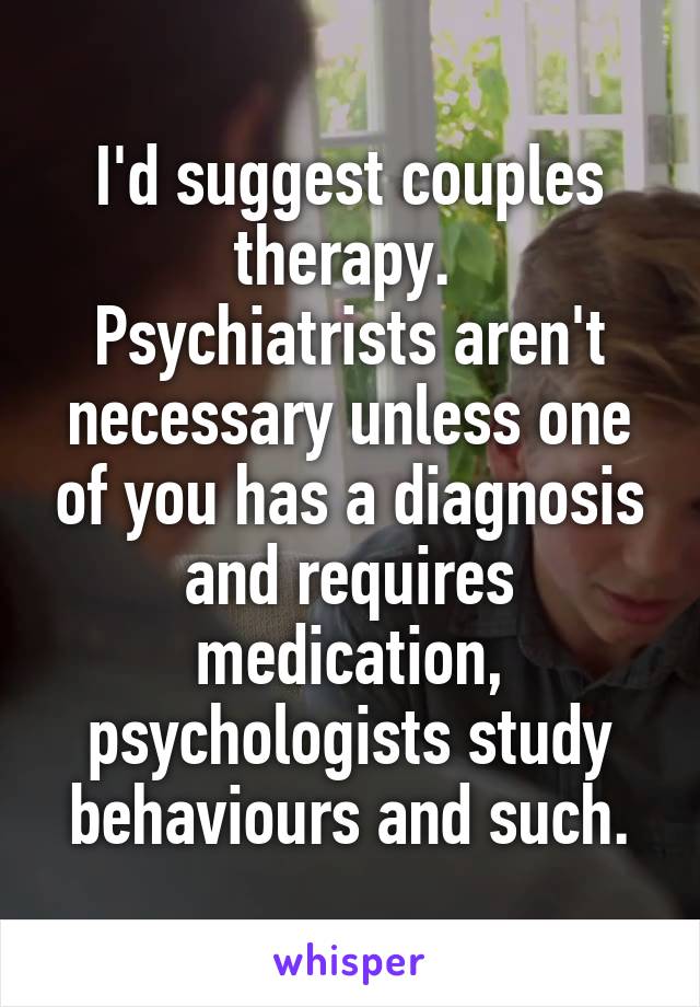 I'd suggest couples therapy. 
Psychiatrists aren't necessary unless one of you has a diagnosis and requires medication, psychologists study behaviours and such.