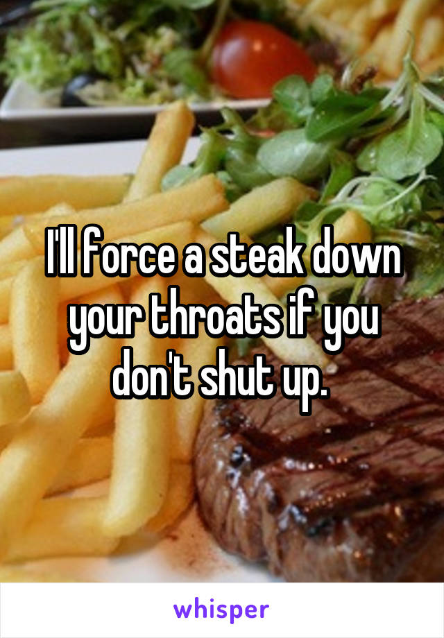 I'll force a steak down your throats if you don't shut up. 