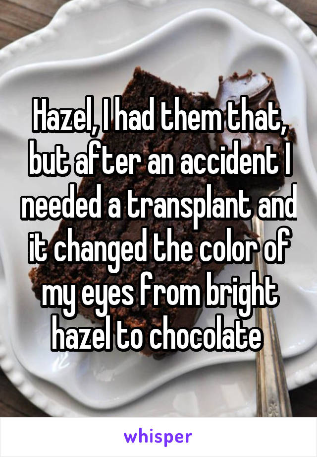 Hazel, I had them that, but after an accident I needed a transplant and it changed the color of my eyes from bright hazel to chocolate 