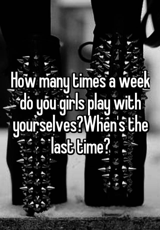 how-many-times-a-week-do-you-girls-play-with-yourselves-when-s-the-last