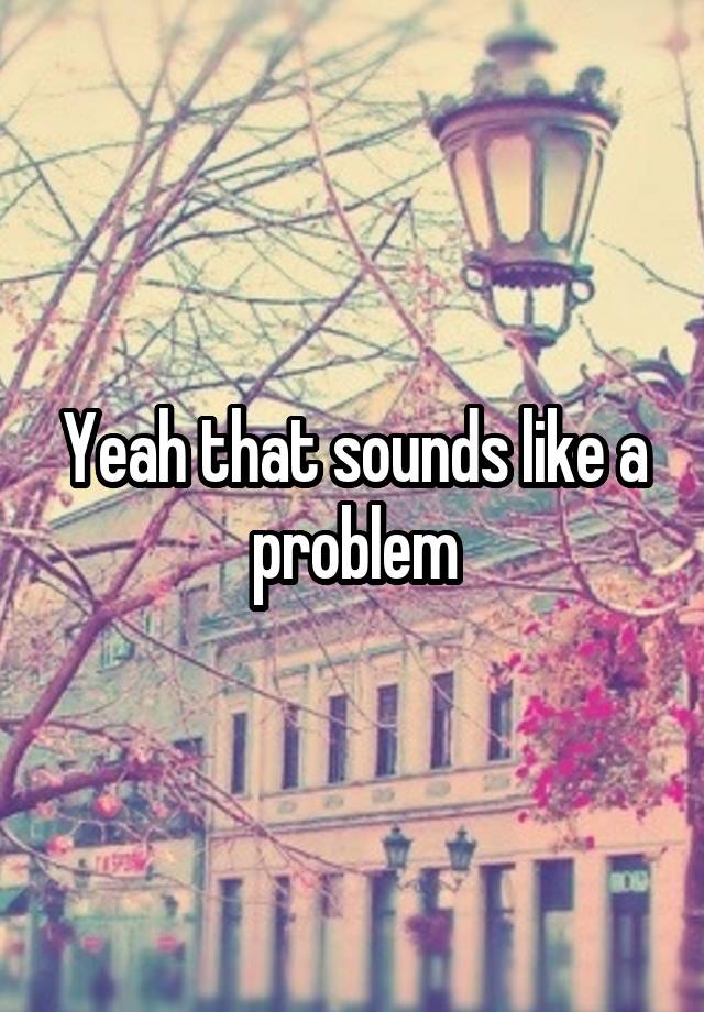 What Does Sounds Like A You Problem Mean