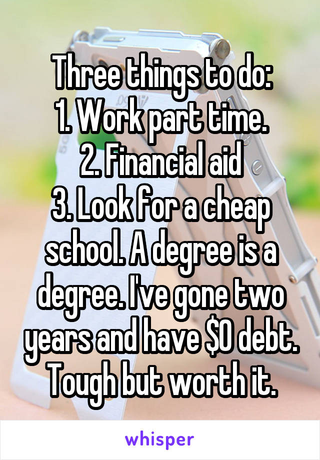 Three things to do:
1. Work part time.
2. Financial aid
3. Look for a cheap school. A degree is a degree. I've gone two years and have $0 debt.
Tough but worth it.