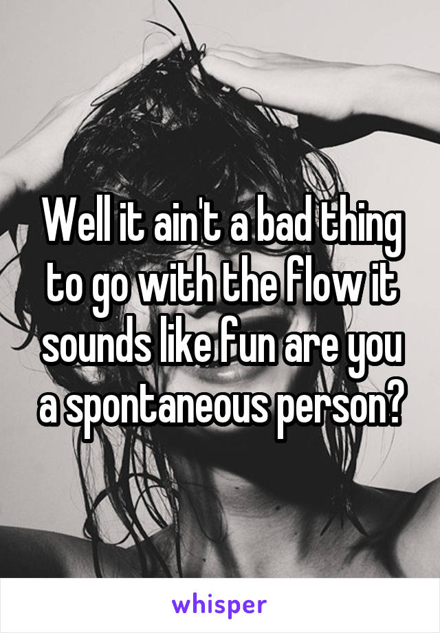 Well it ain't a bad thing to go with the flow it sounds like fun are you a spontaneous person?