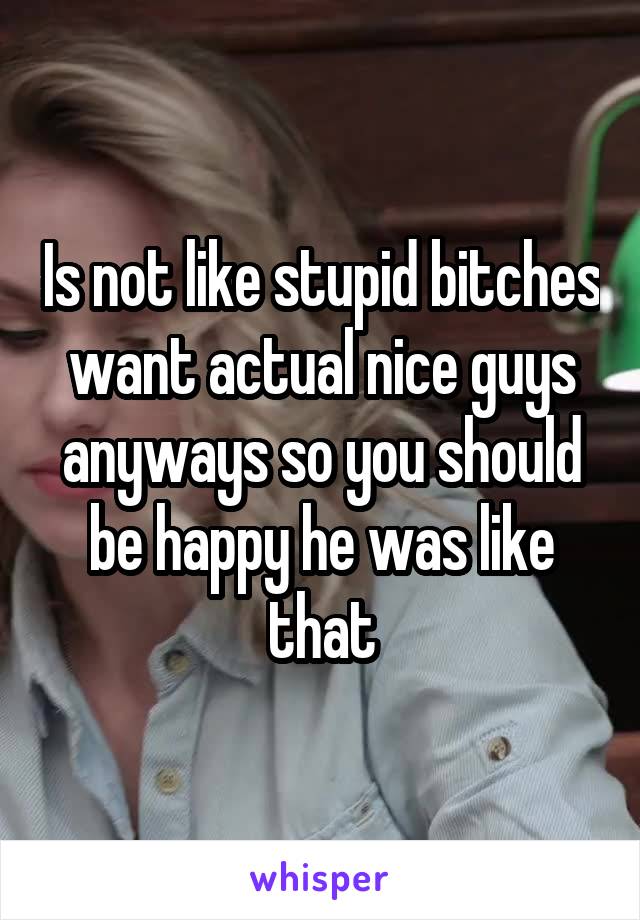 Is not like stupid bitches want actual nice guys anyways so you should be happy he was like that