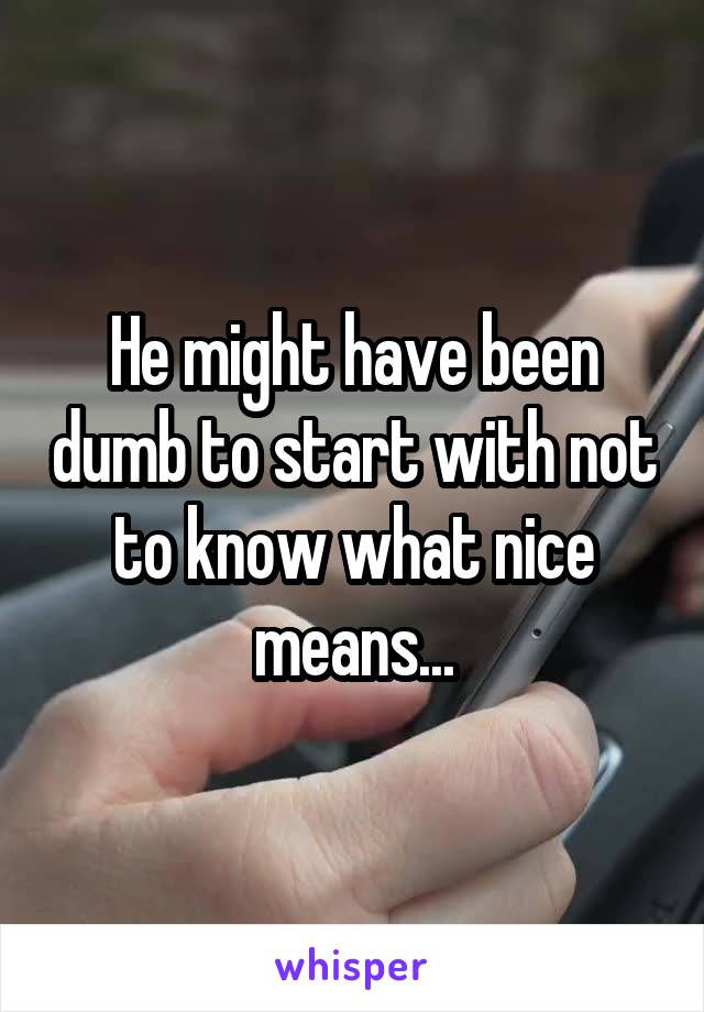 He might have been dumb to start with not to know what nice means...