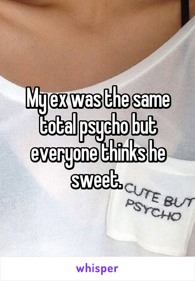 My ex was the same total psycho but everyone thinks he sweet. 