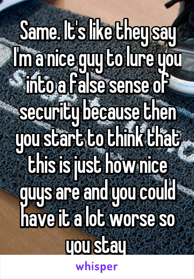 Same. It's like they say I'm a nice guy to lure you into a false sense of security because then you start to think that this is just how nice guys are and you could have it a lot worse so you stay 