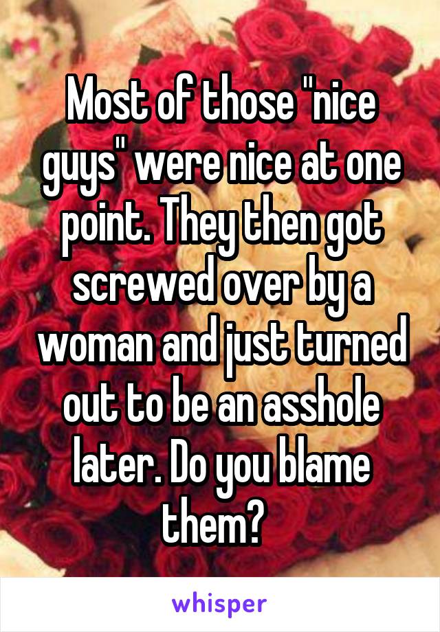 Most of those "nice guys" were nice at one point. They then got screwed over by a woman and just turned out to be an asshole later. Do you blame them?  