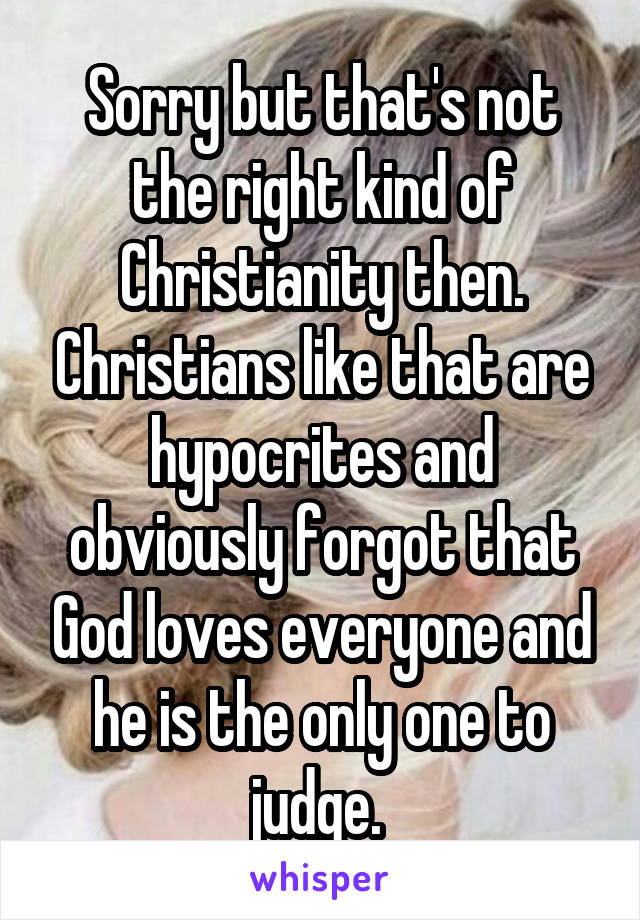 Sorry but that's not the right kind of Christianity then. Christians like that are hypocrites and obviously forgot that God loves everyone and he is the only one to judge. 