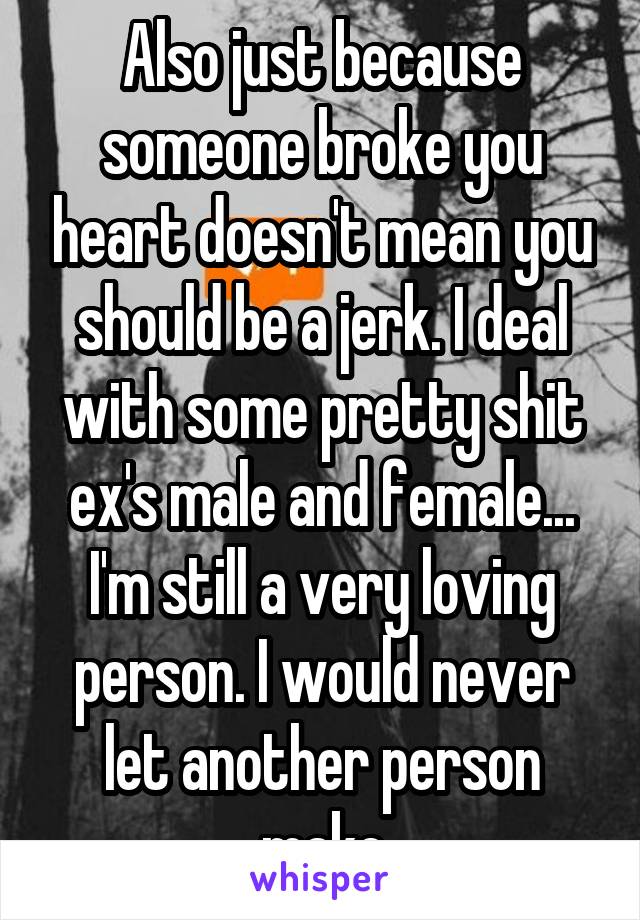 Also just because someone broke you heart doesn't mean you should be a jerk. I deal with some pretty shit ex's male and female... I'm still a very loving person. I would never let another person make