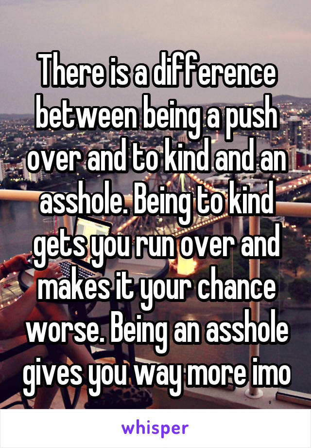 There is a difference between being a push over and to kind and an asshole. Being to kind gets you run over and makes it your chance worse. Being an asshole gives you way more imo