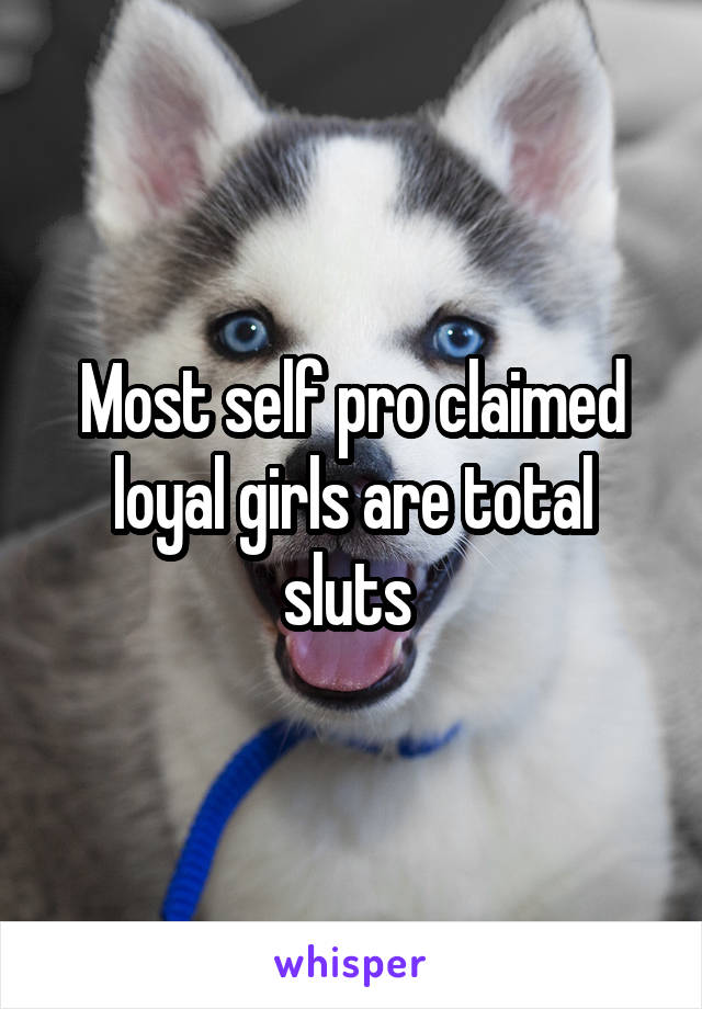 Most self pro claimed loyal girls are total sluts 