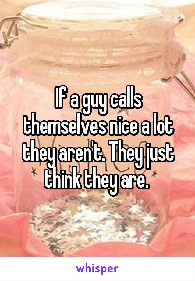 If a guy calls themselves nice a lot they aren't. They just think they are. 