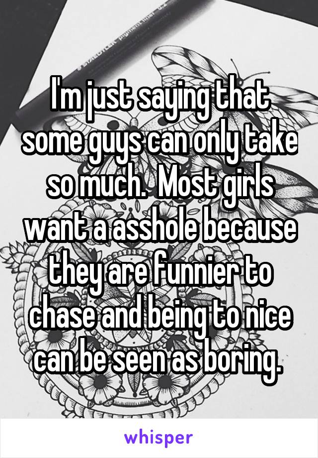 I'm just saying that some guys can only take so much.  Most girls want a asshole because they are funnier to chase and being to nice can be seen as boring. 