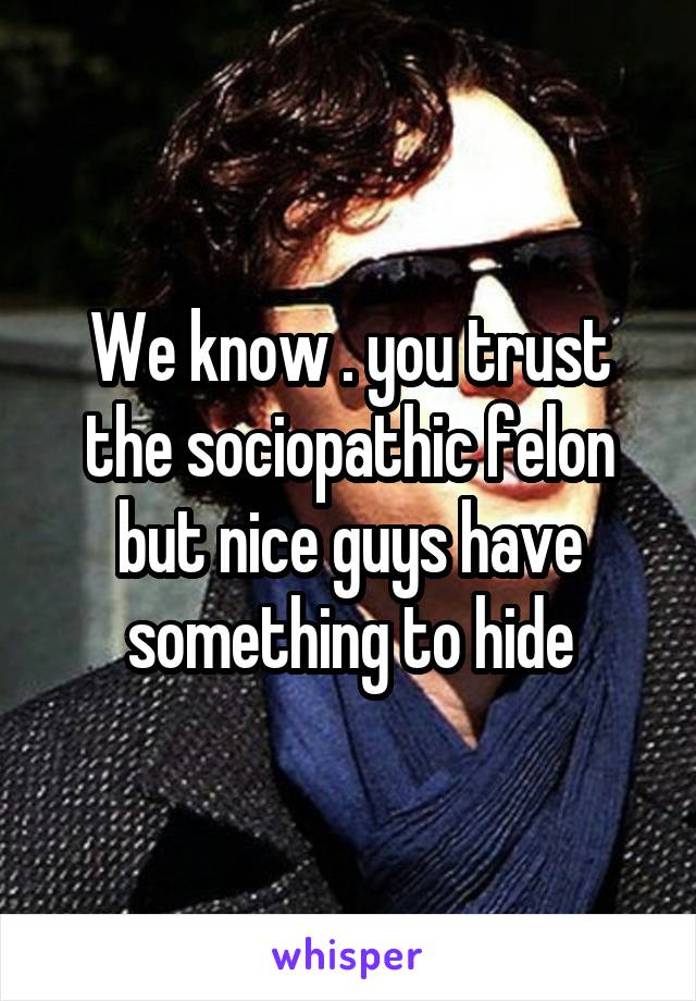 We know . you trust the sociopathic felon but nice guys have something to hide