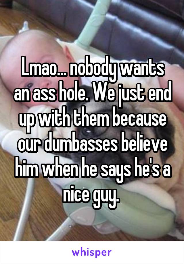 Lmao... nobody wants an ass hole. We just end up with them because our dumbasses believe him when he says he's a nice guy. 