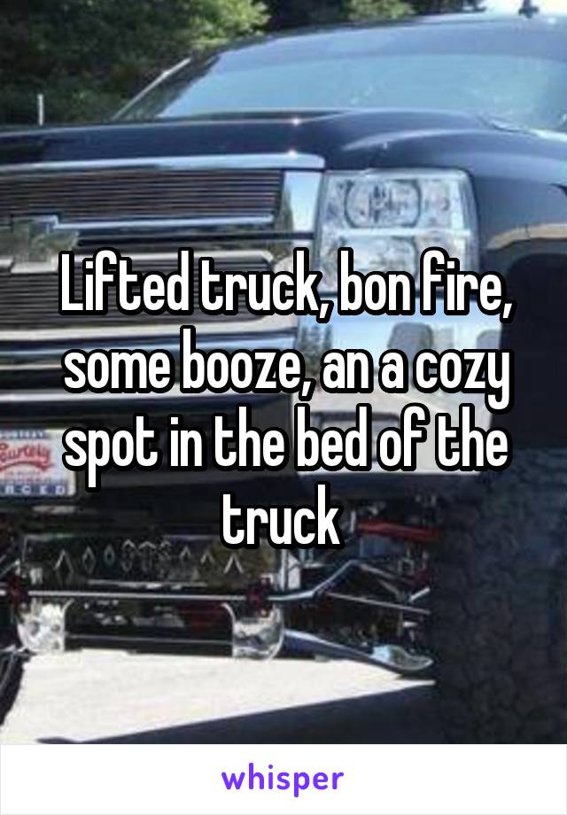Lifted truck, bon fire, some booze, an a cozy spot in the bed of the truck 