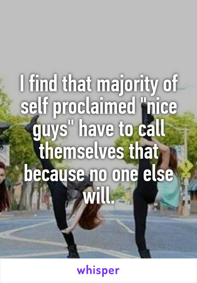 I find that majority of self proclaimed "nice guys" have to call themselves that because no one else will.